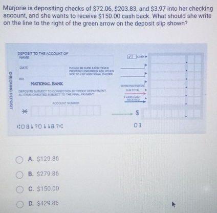 Marjorie is depositing checks of $72.06, $203.83, and $3.97 into her checking
account, and she wants to receive $150.00 cash back. What should she write
on the line to the right of the green arrow on the deposit slip shown?
DEPOSIT TO THE ACCOUNT OF NAME CASH
DATE POPS Y ENDORE LSEOT PLEASE R SURE EACH ITELM I
SIDE TO LIST ADOIT IONAL OHE CS
903 National Bank
5 AI ITRMS CREDITED SUBJECT TO THE FINAL PAYMENT
DEPOSITS SUSMECT TO CORRECTION BY PROOF DEPAHTMENT. 
ACCOUNT NMBER
*
$
は □ B b ? □è b8?1; 3
A. $129.86
B. $279.86
C. $150.00
D. $429.86