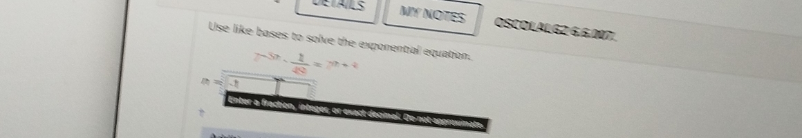 DETAILS MY NOTES OSCOLALG2 6,6.007. 
Use like bases to solve the exponential equation.
n=-1 -5n- 1/49 =7^(n+4)
Enter a fraction Do not approximate