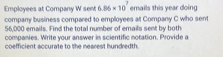 Employees at Company W sent 6.86* 10^7 emails this year doing 
company business compared to employees at Company C who sent
56,000 emails. Find the total number of emails sent by both 
companies. Write your answer in scientific notation. Provide a 
coefficient accurate to the nearest hundredth.