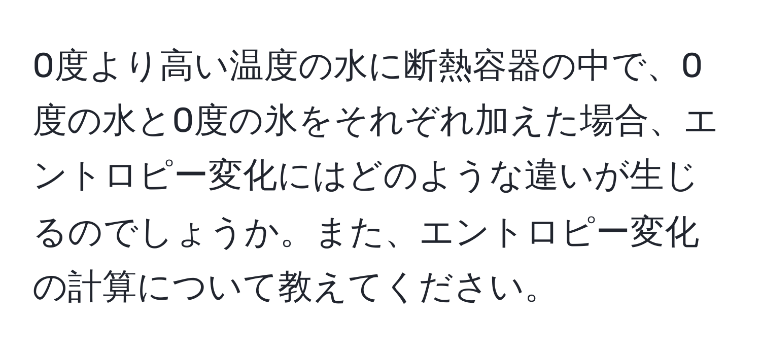 0度より高い温度の水に断熱容器の中で、0度の水と0度の氷をそれぞれ加えた場合、エントロピー変化にはどのような違いが生じるのでしょうか。また、エントロピー変化の計算について教えてください。