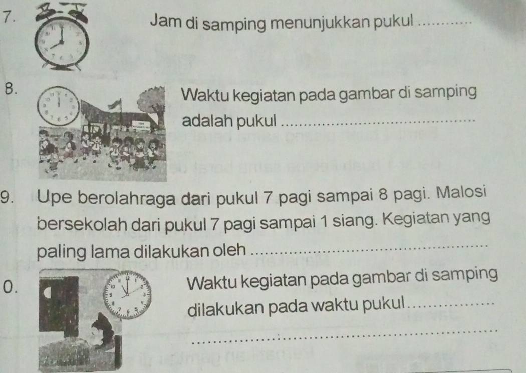 Jam di samping menunjukkan pukul_ 
8. 
Waktu kegiatan pada gambar di samping 
adalah pukul_ 
9. Upe berolahraga dari pukul 7 pagi sampai 8 pagi. Malosi 
bersekolah dari pukul 7 pagi sampai 1 siang. Kegiatan yang 
paling lama dilakukan oleh 
_ 
0. 
Waktu kegiatan pada gambar di samping 
dilakukan pada waktu pukul_ 
_