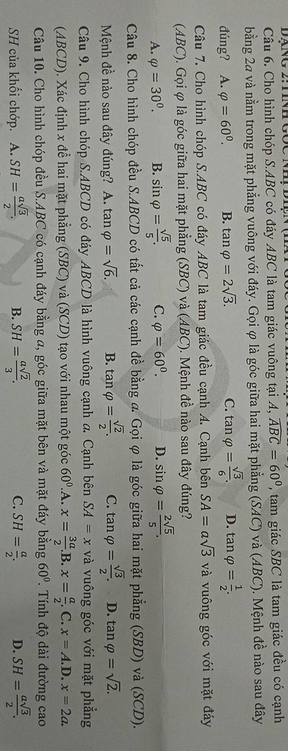 Cho hình chóp S.ABC có đáy ABC là tam giác vuông tại A, widehat ABC=60° , tam giác SBC là tam giác đều có cạnh
bằng 24 và nằm trong mặt phẳng vuông với đáy. Gọi φ là góc giữa hai mặt phẳng (SAC) và (ABC). Mệnh đề nào sau đây
đúng? A. varphi =60^0. B. tan varphi =2sqrt(3). C. tan varphi = sqrt(3)/6 . D. tan varphi = 1/2 .
Câu 7. Cho hình chóp S.ABC có đáy ABC là tam giác đều cạnh A. Cạnh bên SA=asqrt(3) và vuông góc với mặt đáy
(ABC). Gọi φ là góc giữa hai mặt phẳng (SBC) và (ABC). Mệnh đề nào sau đây đúng?
C. varphi =60^0. D.
A. varphi =30^0. B. sin varphi = sqrt(5)/5 . sin varphi = 2sqrt(5)/5 .
Câu 8. Cho hình chóp đều S.ABCD có tất cả các cạnh đề bằng a. Gọi φ là góc giữa hai mặt phẳng (SBD) và (SCD).
Mệnh đề nào sau đây đúng? A. tan varphi =sqrt(6).
C.
B. tan varphi = sqrt(2)/2 . tan varphi = sqrt(3)/2 . D. tan varphi =sqrt(2).
Câu 9. Cho hình chóp S.ABCD có đáy ABCD là hình vuông cạnh a. Cạnh bên SA=x và vuông góc với mặt phẳng
(ABCD). Xác định x để hai mặt phẳng (SBC) và (SCD) tạo với nhau một góc 60° .A. x= 3a/2 . B. x= a/2 .C.x=A.D.x=2a.
Câu 10. Cho hình chóp đều S.ABC có cạnh đáy bằng a, góc giữa mặt bên và mặt đáy bằng 60°. Tính độ dài đường cao
SH của khối chớp. A. SH= asqrt(3)/2 . B. SH= asqrt(2)/3 . C. SH= a/2 . SH= asqrt(3)/2 .
D.