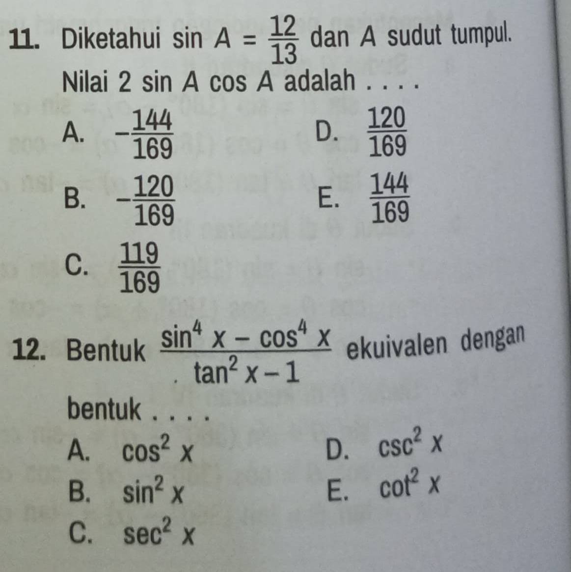 Diketahui sin A= 12/13  dan A sudut tumpul.
Nilai 2sin Acos A adalah . . . .
A. - 144/169   120/169 
D.
B. - 120/169   144/169 
E.
C.  119/169 
12. Bentuk  (sin^4x-cos^4x)/tan^2x-1  ekuivalen dengan
bentuk . ..·
A. cos^2x D. csc^2x
B. sin^2x E. cot^2x
C. sec^2x