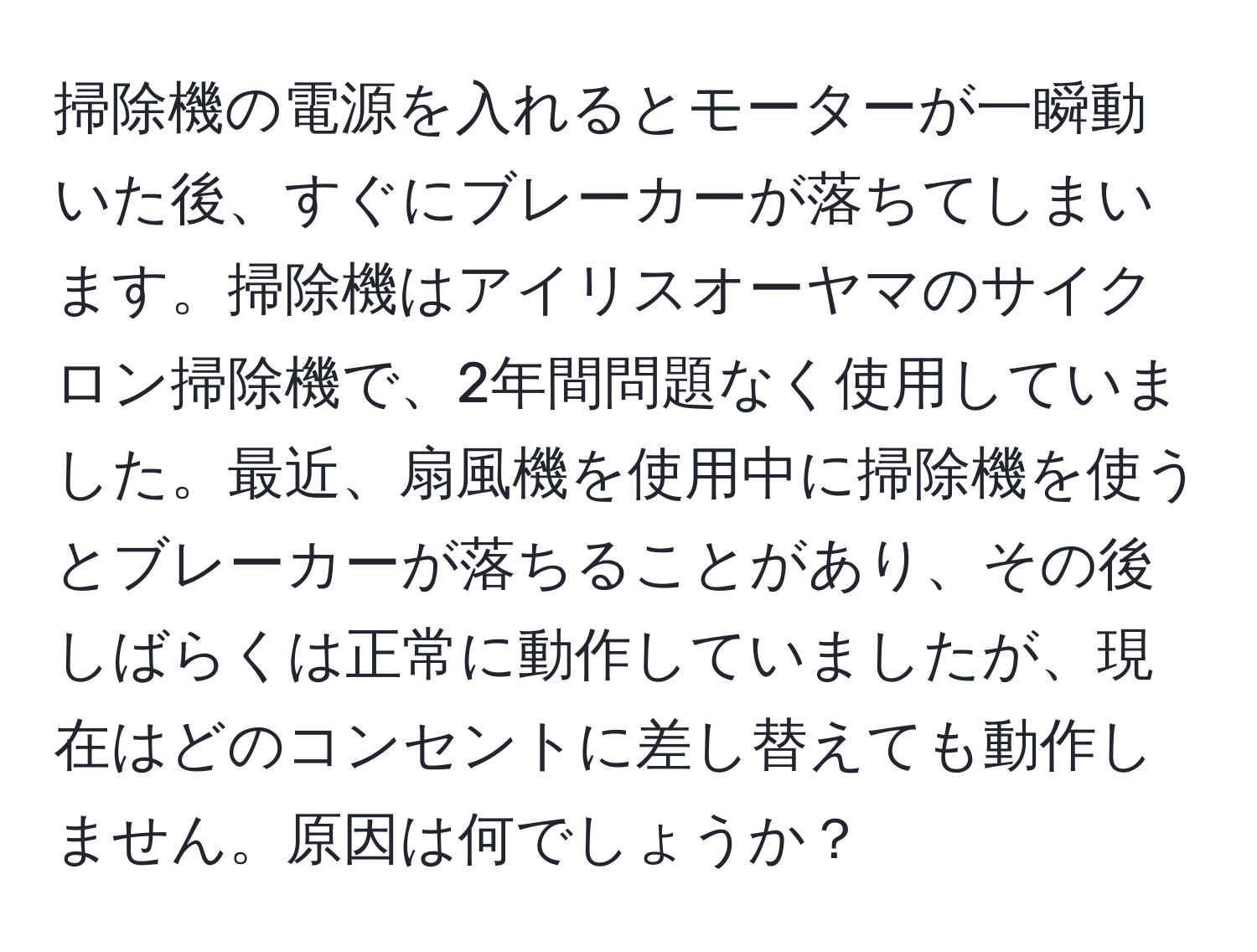 掃除機の電源を入れるとモーターが一瞬動いた後、すぐにブレーカーが落ちてしまいます。掃除機はアイリスオーヤマのサイクロン掃除機で、2年間問題なく使用していました。最近、扇風機を使用中に掃除機を使うとブレーカーが落ちることがあり、その後しばらくは正常に動作していましたが、現在はどのコンセントに差し替えても動作しません。原因は何でしょうか？