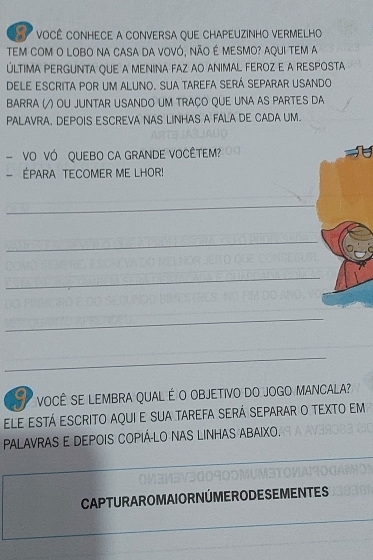 VOCÊ CONHECE A CONVERSA QUE CHAPEUZINHO VERMELHO 
TEm com o lobo na casa da ovó, não é mesmo? aqui tem a 
LTIMA PERGUNTA QUE A MENINA FAZ AO ANIMAL FEROZ E A RESPOSTA 
DELE ESCrITA pOR UM ALUNO. Sua TAREFA SERÁ SEPArAR USAndo 
BARRA (/) OU JUNTAR USANDO UM TRAÇO QUE UNA AS PARTES DA 
PALAVRA. DEPOIS ESCREVA NAS LINHAS A FALA DE CADA UM. 
- VO VÓ QUEBO CA GRANDE VOCÊTEM? 
- ÉPARA TECOMER ME LHOR! 
_ 
_ 
_ 
_ 
_ 
VOCÊ SE LEMBRA QUAL É O OBJETIVO DO JOGO MANCALA? 
ele está escrito aqui e sua tarefa será separar o texto em 
PALAVRAS E DEPOIS COPIÁ-LO NAS LINHAS ABAIXO. 
CAPTURAROMAIORNÚMERODESEMENTES