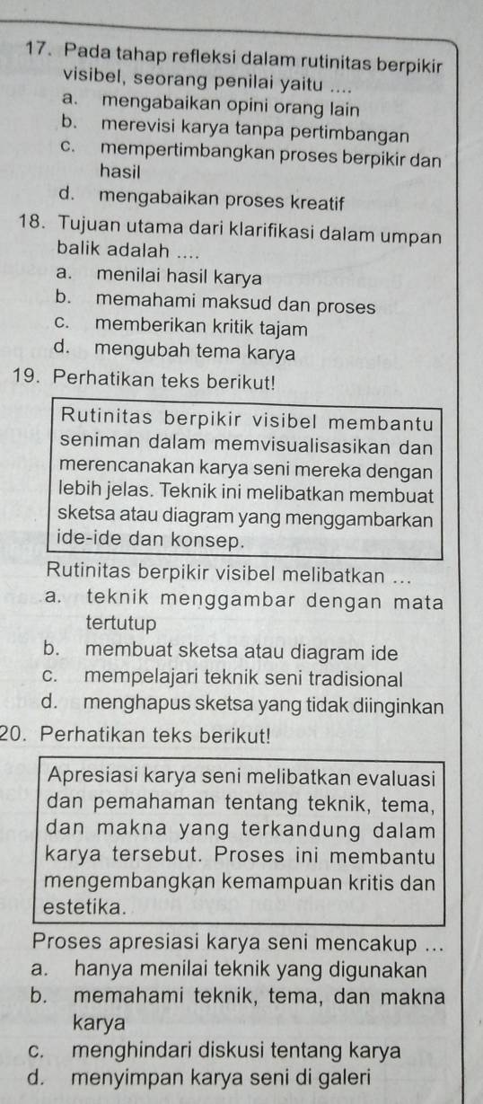 Pada tahap refleksi dalam rutinitas berpikir
visibel, seorang penilai yaitu ....
a. mengabaikan opini orang lain
b. merevisi karya tanpa pertimbangan
c. mempertimbangkan proses berpikir dan
hasil
d. mengabaikan proses kreatif
18. Tujuan utama dari klarifikasi dalam umpan
balik adalah ....
a. menilai hasil karya
b. memahami maksud dan proses
c. memberikan kritik tajam
d. mengubah tema karya
19. Perhatikan teks berikut!
Rutinitas berpikir visibel membantu
seniman dalam memvisualisasikan dan
merencanakan karya seni mereka dengan
lebih jelas. Teknik ini melibatkan membuat
sketsa atau diagram yang menggambarkan
ide-ide dan konsep.
Rutinitas berpikir visibel melibatkan ...
a. teknik menggambar dengan mata
tertutup
b. membuat sketsa atau diagram ide
c. mempelajari teknik seni tradisional
d. menghapus sketsa yang tidak diinginkan
20. Perhatikan teks berikut!
Apresiasi karya seni melibatkan evaluasi
dan pemahaman tentang teknik, tema,
dan makna yang terkandung dalam
karya tersebut. Proses ini membantu
mengembangkan kemampuan kritis dan
estetika.
Proses apresiasi karya seni mencakup ...
a. hanya menilai teknik yang digunakan
b. memahami teknik, tema, dan makna
karya
c. menghindari diskusi tentang karya
d. menyimpan karya seni di galeri