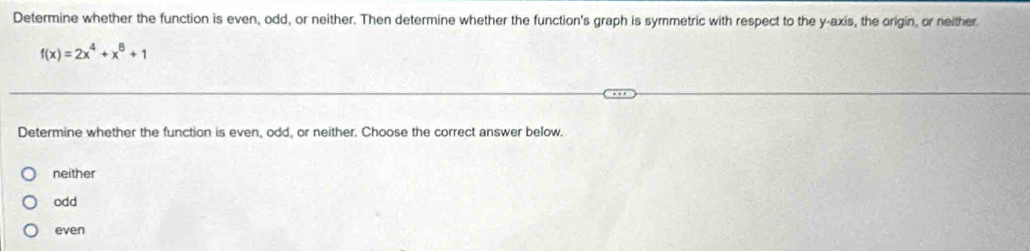 Determine whether the function is even, odd, or neither. Then determine whether the function's graph is symmetric with respect to the y-axis, the origin, or neither
f(x)=2x^4+x^8+1
Determine whether the function is even, odd, or neither. Choose the correct answer below.
neither
odd
even