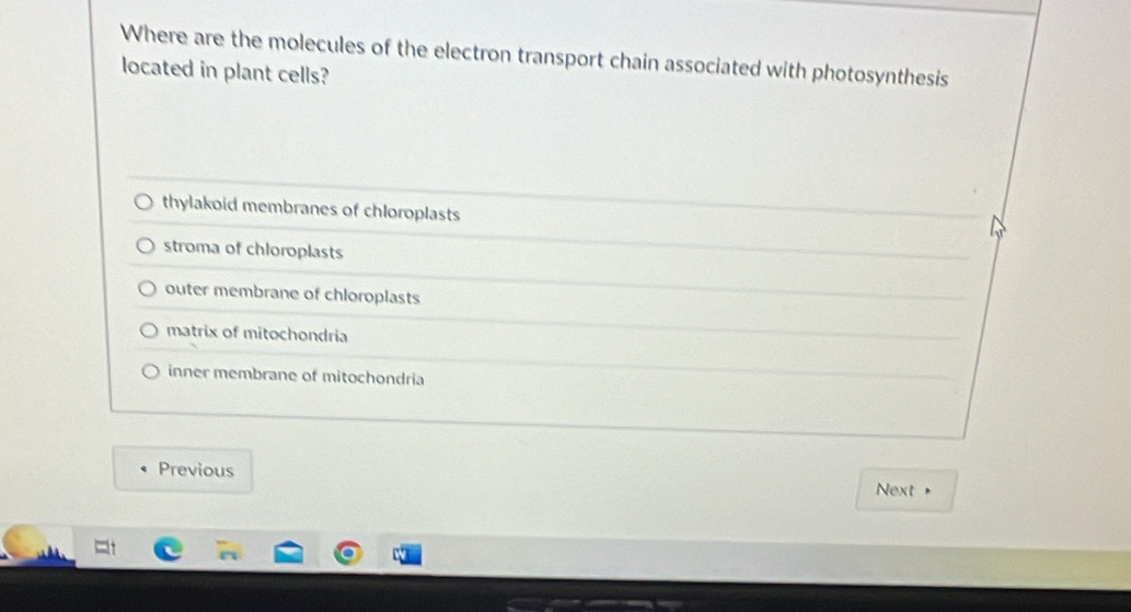 Where are the molecules of the electron transport chain associated with photosynthesis
located in plant cells?
thylakoid membranes of chloroplasts
stroma of chloroplasts
outer membrane of chloroplasts
matrix of mitochondria
inner membrane of mitochondria
Previous
Next