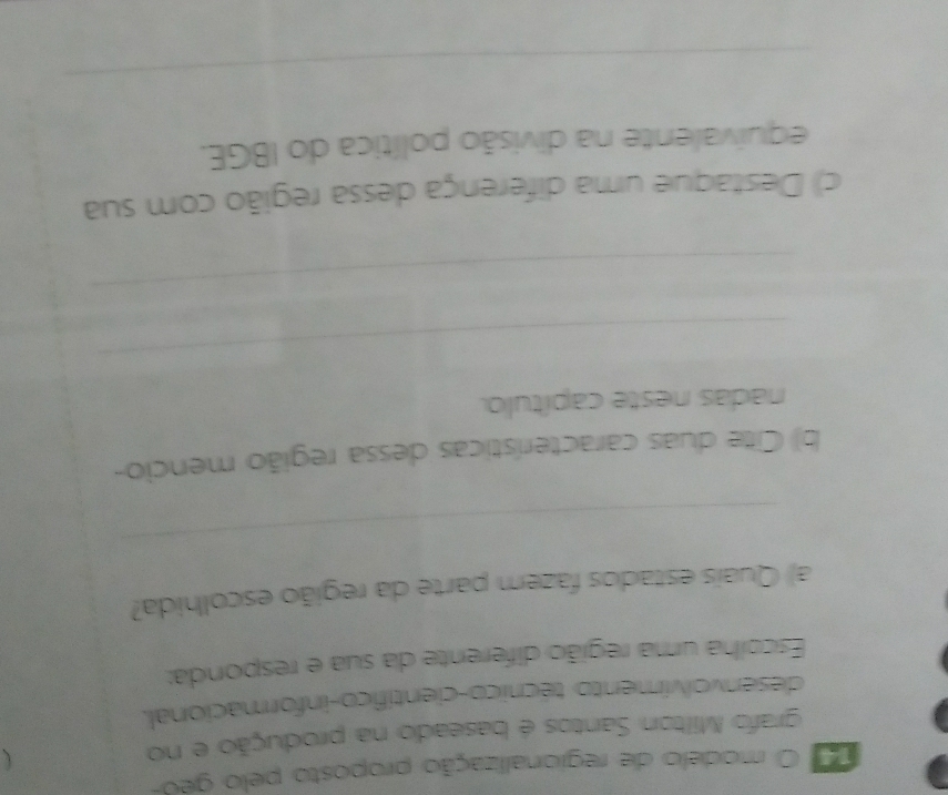 modelo de regionalização proposto pelo geo- 
grafo Milton Santos é baseado na produção e no 
desenvolvimento técnico-científico-informacional. 
Escolha uma região diferente da sua e responda: 
a) Quais estados fazem parte da região escolhida? 
_ 
b) Citte duas características dessa região mencio- 
nadas neste capítulo. 
_ 
_ 
c) Destaque uma diferença dessa região com sua 
equivalente na divisão política do IBGE. 
_