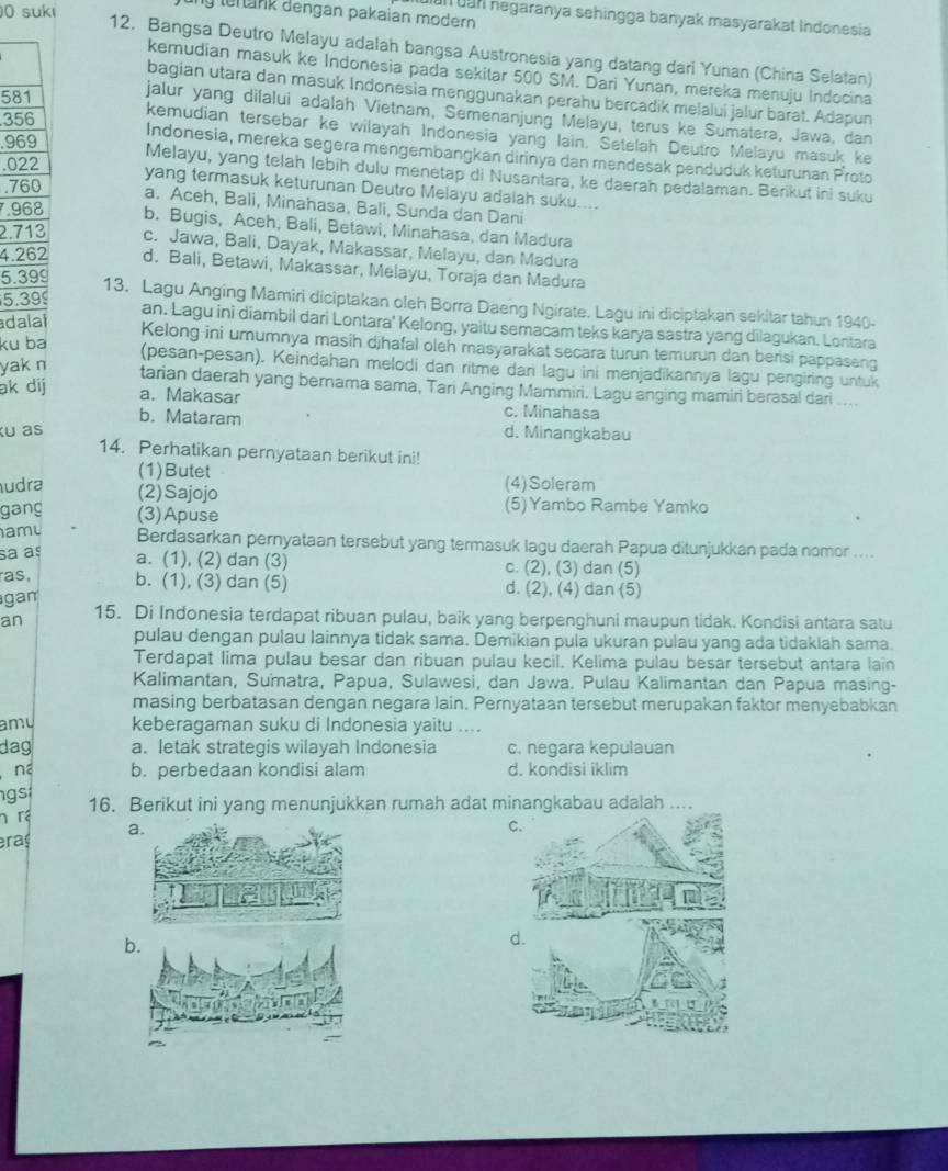 suk
ly lertank dengan pakaian modern 
uun can negaranya sehingga banyak masyarakat Indonesia
12. Bangsa Deutro Melayu adalah bangsa Austronesia yang datang dari Yunan (China Selatan)
kemudian masuk ke Indonesia pada sekitar 500 SM. Dari Yunan, mereka menuju Indocina
bagian utara dan masuk Indonesia menggunakan perahu bercadik melalui jalur barat. Adapun
581 jalur yang dilalui adalah Vietnam, Semenanjung Melayu, terus ke Sumatera, Jawa, dan
356
kemudian tersebar ke wilayah Indonesia yang lain. Setelah Deutro Melayu masuk ke
969
Indonesia, mereka segera mengembangkan dirinya dan mendesak penduduk keturunan Proto
.022
Melayu, yang telah lebih dulu menetap di Nusantara, ke daerah pedalaman. Berikut ini suku
.760
yang termasuk keturunan Deutro Melayu adalah suku....
a. Aceh, Bali, Minahasa, Bali, Sunda dan Dani
7.968 b. Bugis, Aceh, Bali, Betawi, Minahasa, dan Madura
2.713 c. Jawa, Bali, Dayak, Makassar, Melayu, dan Madura
4.262 d. Bali, Betawi, Makassar, Melayu, Toraja dan Madura
5.399
5.399
13. Lagu Anging Mamiri diciptakan oleh Borra Daeng Ngirate. Lagu ini diciptakan sekitar tahun 1940-
adalal
an. Lagu ini diambil dari Lontara' Kelong, yaitu semacam teks karya sastra yang dilagukan. Lontara
ku ba
Kelong ini umumnya masih djhafal oleh masyarakat secara turun temurun dan berisi pappaseng
yak n
(pesan-pesan). Keindahan melodi dan ritme dan lagu ini menjadikannya lagu pengiring untuk
tarian daerah yang bernama sama, Tari Anging Mammiri. Lagu anging mamiri berasal dari ....
ak dij a. Makasar c. Minahasa
b. Mataram
Ku as d. Minangkabau
14. Perhatikan pernyataan berikut ini!
(1)Butet (4)Soleram
udra (2)Sajojo
gang (3)Apuse (5)Yambo Rambe Yamko
a m Berdasarkan pernyataan tersebut yang termasuk lagu daerah Papua ditunjukkan pada nomor ....
sa aº a. (1), (2) dan (3) c. (2), (3) dan (5)
as, b. (1), (3) dan (5) d. (2), (4) dan (5)
gan
an 15. Di Indonesia terdapat ribuan pulau, baik yang berpenghuni maupun tidak. Kondisi antara satu
pulau dengan pulau lainnya tidak sama. Demikian pula ukuran pulau yang ada tidaklah sama.
Terdapat lima pulau besar dan ribuan pulau kecil. Kelima pulau besar tersebut antara lain
Kalimantan, Sumatra, Papua, Sulawesi, dan Jawa. Pulau Kalimantan dan Papua masing-
masing berbatasan dengan negara lain. Pernyataan tersebut merupakan faktor menyebabkan
amu keberagaman suku di Indonesia yaitu ....
dag a. letak strategis wilayah Indonesia c. negara kepulauan
n b. perbedaan kondisi alam d. kondisi iklim
gs 16. Berikut ini yang menunjukkan rumah adat minangkabau adalah ....
n  r
raç a.
C.
b.