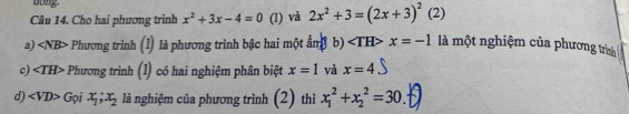 Bong
Câu 14. Cho hai phương trình x^2+3x-4=0 (1) và 2x^2+3=(2x+3)^2 (2)
a) Phương trình (1) là phương trình bậc hai một ẩm b) ∠ TH x=-1 là một nghiệm của phương trình
c). ∠ TH> Phương trình (1) có hai nghiệm phân biệt x=1 và x=4
d) Gọi x_1;x_2 là nghiệm của phương trình (2) thì x_1^2+x_2^2=30