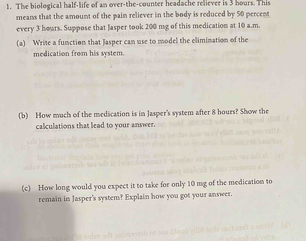 The biological half-life of an over-the-counter headache reliever is 3 hours. This 
means that the amount of the pain reliever in the body is reduced by 50 percent 
every 3 hours. Suppose that Jasper took 200 mg of this medication at 10 a.m. 
(a) Write a function that Jasper can use to model the elimination of the 
medication from his system. 
(b) How much of the medication is in Jasper’s system after 8 hours? Show the 
calculations that lead to your answer. 
(c) How long would you expect it to take for only 10 mg of the medication to 
remain in Jasper’s system? Explain how you got your answer.