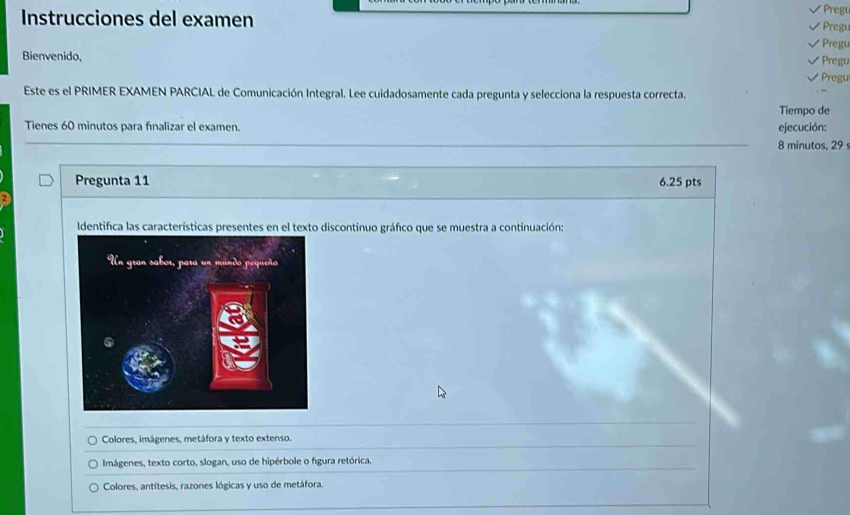 Pregu
Instrucciones del examen Pregu
regu
Bienvenido, √ Pregu
Pregu
Este es el PRIMER EXAMEN PARCIAL de Comunicación Integral. Lee cuidadosamente cada pregunta y selecciona la respuesta correcta.
Tiempo de
Tienes 60 minutos para finalizar el examen. 8 minutos, 29 s ejecución:
Pregunta 11 6.25 pts
2
Identifica las características presentes en el texto discontinuo gráfico que se muestra a continuación:
Colores, imágenes, metáfora y texto extenso.
Imágenes, texto corto, slogan, uso de hipérbole o figura retórica.
Colores, antítesis, razones lógicas y uso de metáfora.