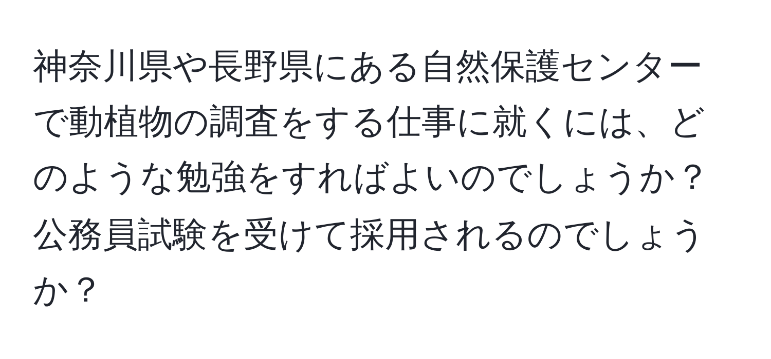 神奈川県や長野県にある自然保護センターで動植物の調査をする仕事に就くには、どのような勉強をすればよいのでしょうか？公務員試験を受けて採用されるのでしょうか？