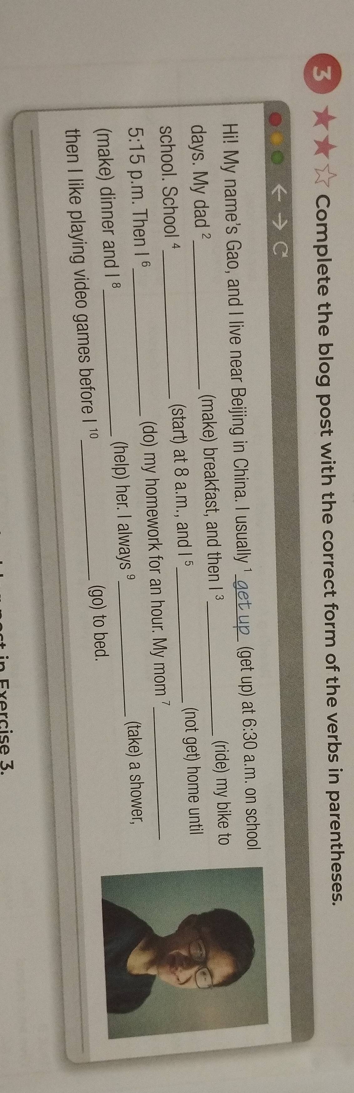 3★★ Complete the blog post with the correct form of the verbs in parentheses. 
Hi! My name's Gao, and I live near Beijing in China. I usually 1 et p (get up) at 6:30 a.m. on school 
days. My dad ²_ (make) breakfast, and then |^3 _ (ride) my bike to 
school. School ¹_ (start) at 8 a.m., and I 5_ (not get) home until 
5:15 p.m. Then I 6_ (do) my homework for an hour. My mom 7_ 
(make) dinner and 1^8 _ (help) her. I always _(take) a shower, 
then I like playing video games before |^10 _ (go) to bed. 
_