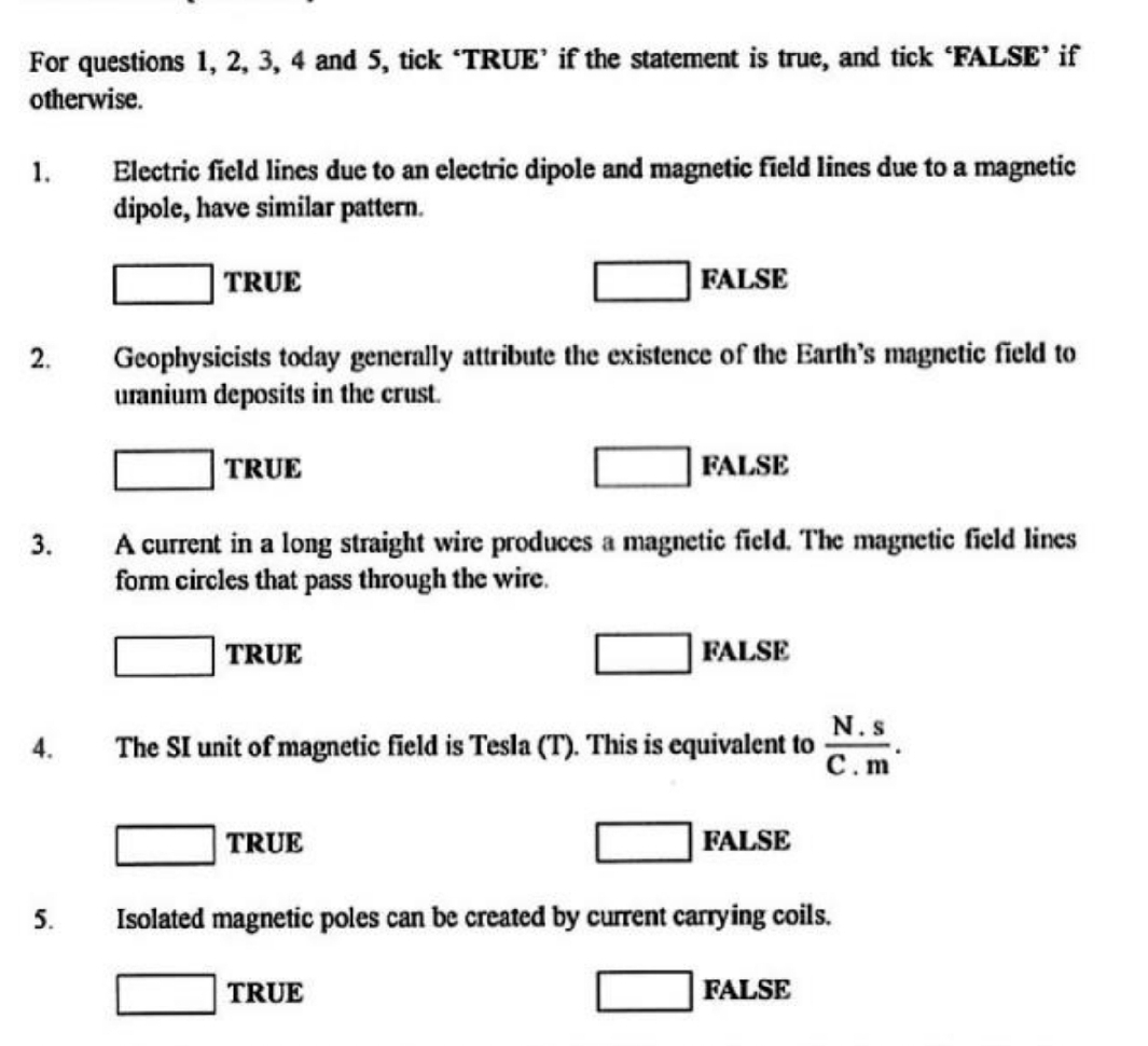 For questions 1, 2, 3, 4 and 5, tick ‘TRUE’ if the statement is true, and tick ‘FALSE’ if
otherwise.
1. Electric field lines due to an electric dipole and magnetic field lines due to a magnetic
dipole, have similar pattern.
TRUE FALSE
□ 
2. Geophysicists today generally attribute the existence of the Earth's magnetic field to
uranium deposits in the crust.
□° TRUE FALSE
3. A current in a long straight wire produces a magnetic field. The magnetic field lines
form circles that pass through the wire.
_ * _ =_ 
TRUE FALSE
□ 
4. The SI unit of magnetic field is Tesla (T). This is equivalent to  (N.s)/C.m . 
□
TRUE FALSE
5. Isolated magnetic poles can be created by current carrying coils.
□ T 1R A FALSE