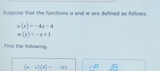 Suppose that the functions μ and w are defined as follows.
u(x)=-4x-4
w(x)=-x+1
Find the following.
(w· u)(4)=-315 □^(□) sqrt(□ )