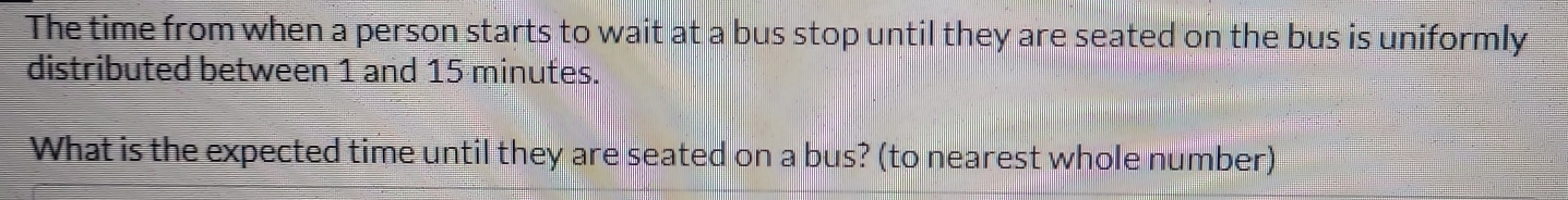 The time from when a person starts to wait at a bus stop until they are seated on the bus is uniformly 
distributed between 1 and 15 minutes. 
What is the expected time until they are seated on a bus? (to nearest whole number)