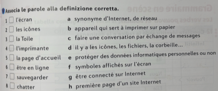 Associa le parole alla definizione corretta.
1 l'écran a synonyme d'Internet, de réseau
2 les icônes b appareil qui sert à imprimer sur papier
3 la Toile c faire une conversation par échange de messages
4 l'imprimante dil y a les icônes, les fichiers, la corbeille...
5 la page d'accueil e protéger des données informatiques personnelles ou non
6 être en ligne f symboles affichés sur l'écran
sauvegarder g être connecté sur Internet
chatter
h première page d'un site Internet