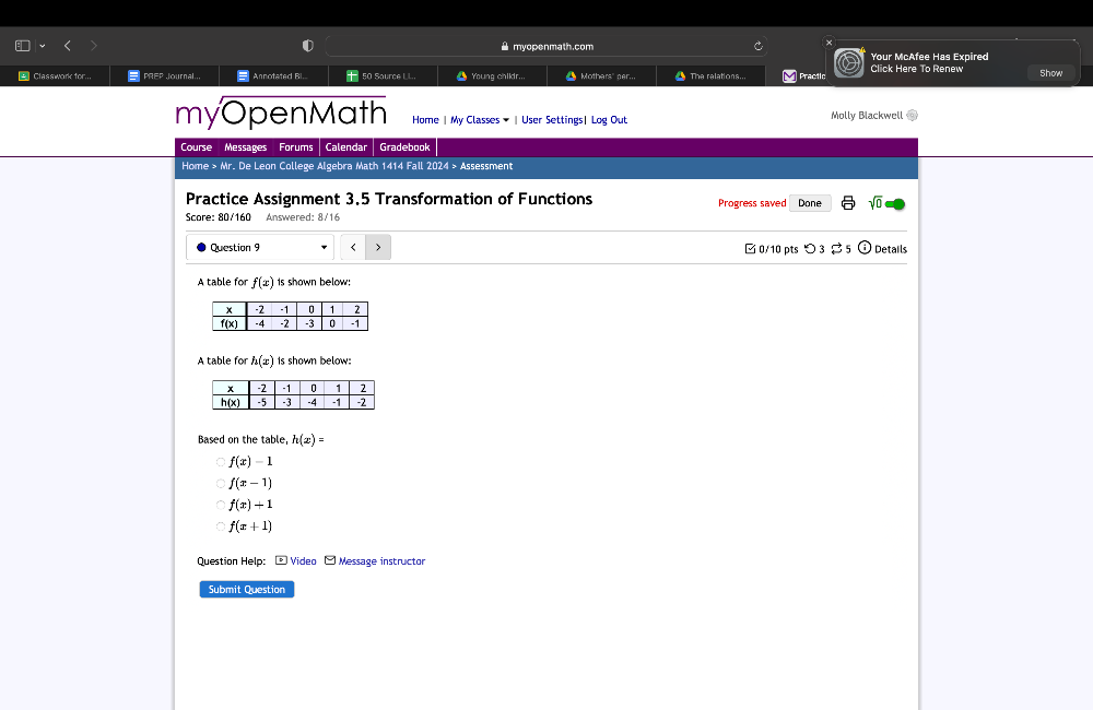 myopenmath.com
Your McAfee Has Expired
= Classwork tor... PREP Journal, Annotated Bi. 50 Saurce LL. _ Young childr.. Mothars" ner. The ralations... M Practlc Click Here To Renew Show
myOpenMath Home | My Classes ▼ 〖 User Settings| Log Out Molly Blackwell
Course Messages Forums Calendar Gradebook
Home > Mr. De Leon College Algebra Math 1414 Fall 2024 > Assessment
Practice Assignment 3,5 Transformation of Functions Progress saved Done sqrt(0) 
Score: 80/160 Answered: 8/16
Question 9 f(x) Is shown below:
A table fo h(x) Is shown below:
Based on the table, h(x)=
f(x)-1
f(x-1)
f(x)+1
f(x+1)
Question Help: - Video - Message instructor
Submit Question