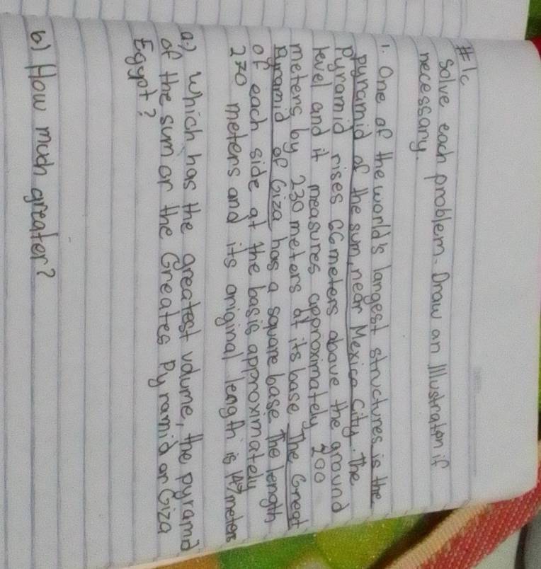 solve each problem. Draw an illustraten if 
necessary. 
1. One of the world's langest structures is the 
pyramid of the sum, near Mexice City. The 
Pyramid rises Ccmeters above the ground 
level and it measures approximately 200
meters by 230 meters of its base The Gread 
Bramid of Giza has a square base The length 
of each side at the basis approximately
2^7 O meters and its original length is 147 meters
a ) Which has the greatest volume, the pyrama 
of the sum or the Greates Pyramid ar Giza 
Eggot? 
() How much greater?