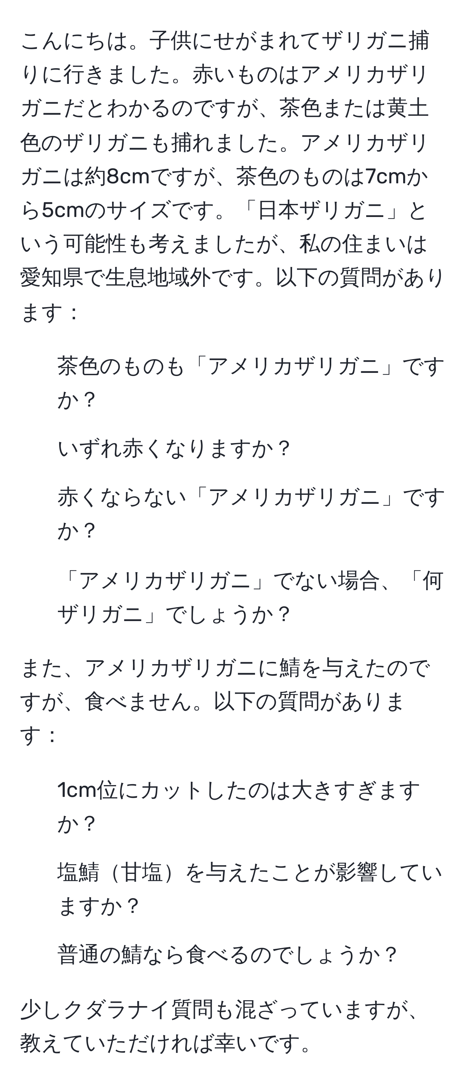 こんにちは。子供にせがまれてザリガニ捕りに行きました。赤いものはアメリカザリガニだとわかるのですが、茶色または黄土色のザリガニも捕れました。アメリカザリガニは約8cmですが、茶色のものは7cmから5cmのサイズです。「日本ザリガニ」という可能性も考えましたが、私の住まいは愛知県で生息地域外です。以下の質問があります：

1. 茶色のものも「アメリカザリガニ」ですか？
2. いずれ赤くなりますか？
3. 赤くならない「アメリカザリガニ」ですか？
4. 「アメリカザリガニ」でない場合、「何ザリガニ」でしょうか？

また、アメリカザリガニに鯖を与えたのですが、食べません。以下の質問があります：

5. 1cm位にカットしたのは大きすぎますか？
6. 塩鯖甘塩を与えたことが影響していますか？
7. 普通の鯖なら食べるのでしょうか？

少しクダラナイ質問も混ざっていますが、教えていただければ幸いです。