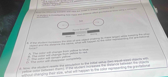 Read the following scenario and view the model to answer questions e5-9
A student is investigating how mass and distance affect gravitational force using a compuler
simulation
8. If the student increases the size of one object (makins larger) while keeping the other
force? object and the distance the same, what will happen to the color representing the gravitational
A. The color will change from yellow to blue.
B. The color will change from yellow to red.
C. The color will remain yellow.
D. The color will disappear completely.
9. Now, the student resets the simulation to the initial setup (two equal-sized objects with
yellow color between them). If the student increases the distance between the objects
without changing their size, what will happen to the color representing the gravitational