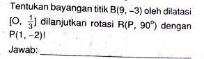 Tentukan bayangan titik B(9,-3) oleh dilatasi
[0, 1/3 ] dilanjutkan rotasi R(P,90°) dengan
P(1,-2)!
_ 
Jawab: