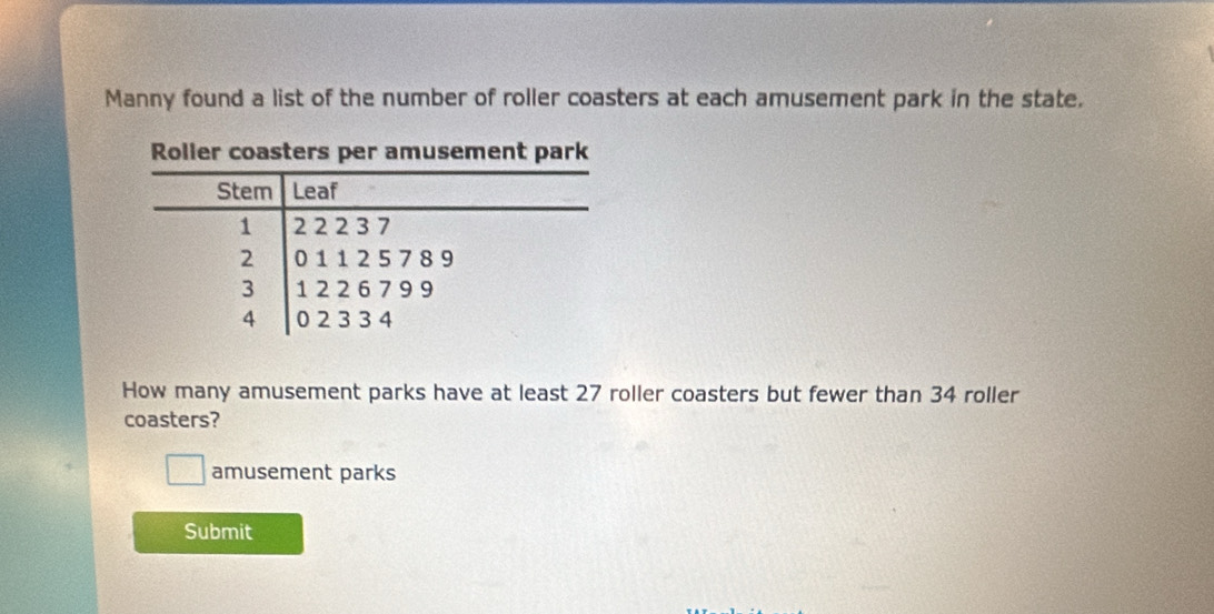 Manny found a list of the number of roller coasters at each amusement park in the state. 
How many amusement parks have at least 27 roller coasters but fewer than 34 roller 
coasters? 
amusement parks 
Submit