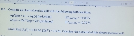 Draw Q A a Ask Copeot - + 5 of a 
B 3. Consider an electrochemical cell with the following half-reactions:
Ag^+(aq)+e^+to Ag(s) (reduction) E°_(AgH/Ag)=+0.80V
Zn(s)to Zn^(2+)(aq)+2e^- (oxidation) E°(Zn2+/Zn)=-0.76V. 
Given that [Ag^+]=0.01M, [Zn^(2+)]=1.0M , Calculate the potential of this electrochemical cell.