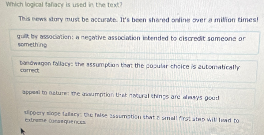 Which logical fallacy is used in the text?
This news story must be accurate. It's been shared online over a million times!
guilt by association: a negative association intended to discredit someone or
something
bandwagon fallacy: the assumption that the popular choice is automatically
correct
appeal to nature: the assumption that natural things are always good
slippery slope fallacy: the false assumption that a small first step will lead to
extreme consequences