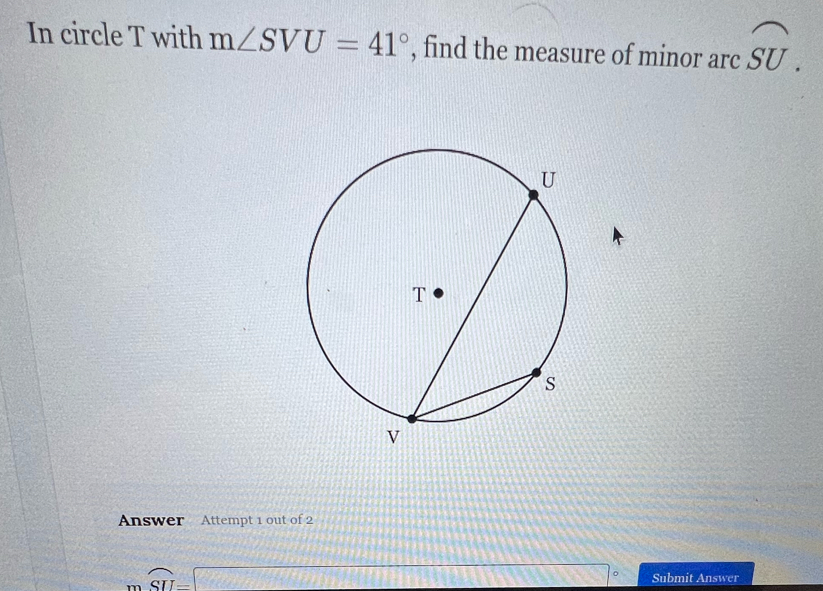 In circle T with m∠ SVU=41° , find the measure of minor arc widehat SU. 
Answer Attempt 1 out of 2
widehat SU=□ 1+1+1+2= overline  。 Submit Answer