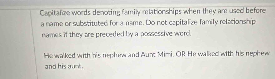 Capitalize words denoting family relationships when they are used before 
a name or substituted for a name. Do not capitalize family relationship 
names if they are preceded by a possessive word. 
He walked with his nephew and Aunt Mimi. OR He walked with his nephew 
and his aunt.