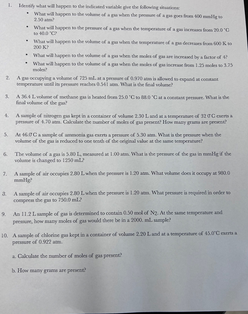 Identify what will happen to the indicated variable give the following situations:
What will happen to the volume of a gas when the pressure of a gas goes from 400 mmHg to
2.50 atm?
What will happen to the pressure of a gas when the temperature of a gas increases from 20.0°C
to 40.0°C
What will happen to the volume of a gas when the temperature of a gas decreases from 600 K to
200 K?
What will happen to the volume of a gas when the moles of gas are increased by a factor of 4?
What will happen to the volume of a gas when the moles of gas increase from 1.25 moles to 3.75
moles?
2. A gas occupying a volume of 725 mL at a pressure of 0.970 atm is allowed to expand at constant
temperature until its pressure reaches 0.541 atm. What is the final volume?
3. A 36.4 L volume of methane gas is heated from 25.0°C to 88.0°C at a constant pressure. What is the
final volume of the gas?
4. A sample of nitrogen gas kept in a container of volume 2.30 L and at a temperature of 32 0 C exerts a
pressure of 4.70 atm. Calculate the number of moles of gas present? How many grams are present?
5. At 46.0 C a sample of ammonia gas exerts a pressure of 5.30 atm. What is the pressure when the
volume of the gas is reduced to one tenth of the original value at the same temperature?
6. The volume of a gas is 5.80 L, measured at 1.00 atm. What is the pressure of the gas in mmHg if the
volume is changed to 1250 mL?
7. A sample of air occupies 2.80 L when the pressure is 1.20 atm. What volume does it occupy at 980.0
mmHg?
3. A sample of air occupies 2.80 L when the pressure is 1.20 atm. What pressure is required in order to
compress the gas to 750.0 mL?
9. An 11.2 L sample of gas is determined to contain 0.50 mol of N2. At the same temperature and
pressure, how many moles of gas would there be in a 2000. mL sample?
10. A sample of chlorine gas kept in a container of volume 2.20 L and at a temperature of 45.0°C exerts a
pressure of 0.922 atm.
a. Calculate the number of moles of gas present?
b. How many grams are present?