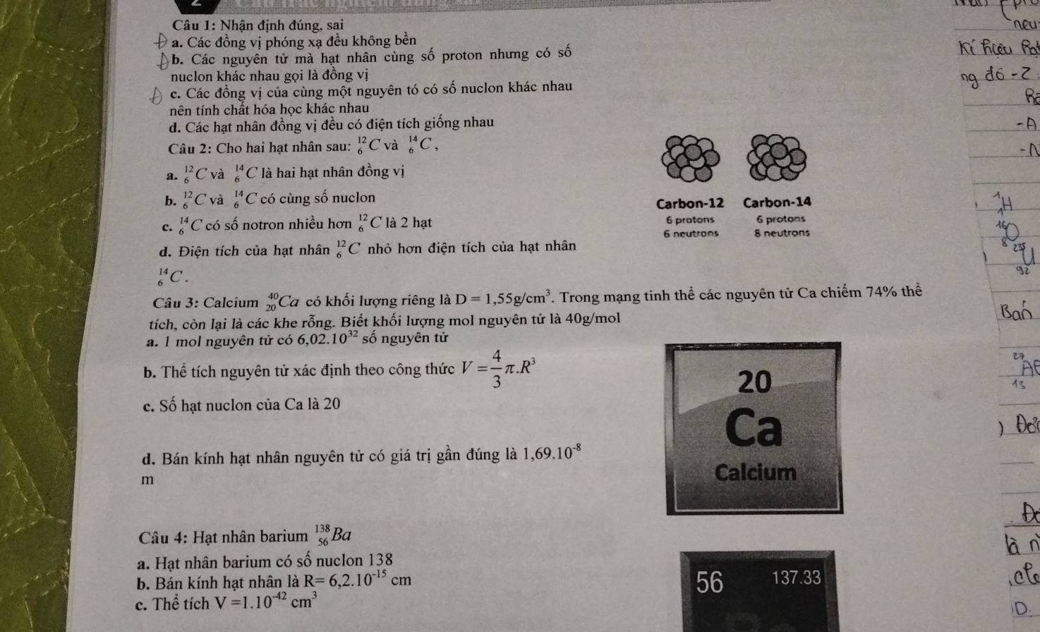 Nhận định đúng, sai
a. Các đồng vị phóng xạ đều không bền
b. Các nguyên tử mà hạt nhân cùng số proton nhưng có số
nuclon khác nhau gọi là đồng vị
c. Các đồng vị của cùng một nguyên tó có số nuclon khác nhau
nên tính chất hóa học khác nhau
d. Các hạt nhân đồng vị đều có điện tích giống nhau
Câu 2: Cho hai hạt nhân sau: _6^((12)C và _6^(14)C,
a. _6^(12)C và _6^(14)C là hai hạt nhân đồng vị
b. _6^(12)C và _6^(14)C có cùng số nuclon
Carbon-12 Carbon-14
c. _6^(14)C có số notron nhiều hơn _6^(12)C là 2 hạt 6 pratons 6 protons
6 neutrons 8 neutrons
d. Điện tích của hạt nhân _6^(12)C nhỏ hơn điện tích của hạt nhân
_6^(14)C.
Câu 3: Calcium _(20)^(40)Ca có khối lượng riêng là D=1,55g/cm^3) Trong mạng tinh thể các nguyên tử Ca chiếm 74% thể
tích, còn lại là các khe rỗng. Biết khối lượng mol nguyên tử là 40g/mol
a. 1 mol nguyên tử có 6,02.10^(32) số nguyên tử
b. Thể tích nguyên tử xác định theo công thức V= 4/3 π .R^3
20
c. Số hạt nuclon của Ca là 20
Ca
d. Bán kính hạt nhân nguyên tử có giá trị gần đúng là 1,69.10^(-8)
m
Calcium
Câu 4: Hạt nhân barium _(56)^(138)Ba
a. Hạt nhân barium có số nuclon 138
56
b. Bán kính hạt nhân là R=6,2.10^(-15)cm 137.33
c. Thể tích V=1.10^(-42)cm^3