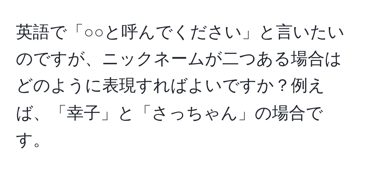 英語で「○○と呼んでください」と言いたいのですが、ニックネームが二つある場合はどのように表現すればよいですか？例えば、「幸子」と「さっちゃん」の場合です。