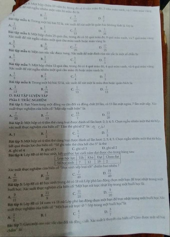 à 1: Một hộp chứa 10 viên bì, trong đó có 4 viên màu đó, 3 viên màu xanh, và 3 viên màu vàng,
l để rút ngẫu nhiên một viên bì màu đỏ là:
5 B.  7/10  C.  3/10  D.  4/7 
Bài tập mẫu 4: Trong một bộ bài 52 lá, xác suất để rút một là quân bài (không tính lá Át) là
A.  1/13  B.  1/4  C.  3/13  D.  1/26 
Bài tập mẫu 5: Một hộp chứa 25 quả cầu, trong đó có 10 quả màu đó, 8 quả màu xanh, và 7 quả màu vàng
Xác suất để rút ngâu nhiên một qua câu màu xanh hoặc màu vàng là:
A.  3/5  B.  8/25  C.  7/25  D.  17/25 
Bài tập mẫu 6: Một con súc sắc được tung. Xác suất để mặt đinh của súc sắc là một số chẵn là:
A、  1/2  B.  1/3  C.  1/6  D.  2/3 
Bài tập mẫu 7: Một hộp chứa 12 quả cầu, trong đó có 4 quả màu đô, 4 quá màu xanh, và 4 quá màu vàng
Xác suất để rút ngẫu nhiên một quả cầu màu đỏ hoặc màu xanh là:
A.  1/3  B  2/3  C.  1/4  D.  1/2 
Bài tập mẫu 8: Trong một bộ bài 52 là, xác suất để rút một là màu đen hoặc quân bích là:
A.  2/13  B  3/26  C.  1/13 . D.  7/13 
D. bài tập luyện tập
Phần I: TRẤC NGHIỆM
Bải tập 1: Bạn Nam tung một đồng xu cần đối và đồng chất 20 lần, có 13 lần mặt ngừa, 7 lần mặt sấp. Xác
suất thực nghiệm của biến cố ''Mặt sấp xuất hiện'' là:
A.  7/20  B.  7/13  C.  13/7  D.  13/20 
Bài tập 2: Một hộp có 4 tấm thẻ cùng loại được đánh số lần lượt: 2; 3; 4; 5. Chọn ngẫu nhiên một thẻ từ hộp,
xác suất thực nghiệm của biến c0^(th) Tấm thẻ ghi số 2'' là:
A. I B.  1/2  C.  1/4  D.  1/3 
Bài tập 3: Một hộp có 4 tấm thẻ cùng loại được đánh số lần lượt: 2; 3; 4; 5. Chọn ngẫu nhiên một thẻ từ hộp,
kết quả thuận lợi cho biến cố: ''Số ghi trên thẻ chia hết cho 5'' là thể
A. ghi số 4 B. ghi số 5 C. ghi số 3 D. ghi số 2
Bải lập 4: Lớp 8B có 40 họinh, kết quảhọc lực cuối năm đạt được cho trong bảng sau:
Xác suất thực nghiệm của biến cố ''Học sinh xếp loại tốt'' chiếm ba
A.  6/20  B.  1/20  C.  7/40  D.  19/40 
Bài tập 5: Lớp 8B có 40 học sinh trong đó có 18 nữ.Lớp phó lao động chọn một bạn để trực nhật trong một
buổi học. Xác suất thực nghiệm của biến cố "Một bạn nữ trực nhật lớp trong một buổi học là:
A.  9/11  B.  11/9  C.  11/20  D.  9/20 
Bã tập 6: Lớp 8B có 24 nam và 18 nữ Lớp phó lao động chọn một bạn để trực nhật trong một buổi học Xác
suất thực nghiệm của biển cổ ''Một bạn nữ trực nh'+ lớp trong một buổi học''là
A.  3/4  B. 1
C.  4/c  D.  3/7 
Bài tập 7: Gicu một con xúc xắc củn đổi và đồng chất. Xác suất lí thuyết của biển có ''Gico được mặt số hai
chǎm là