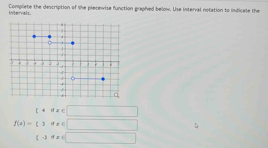 Complete the description of the piecewise function graphed below. Use interval notation to indicate the 
intervals.
f(x)=beginarrayl 4ifx∈ □  3ifx∈ □  (-3ifx∈ □ endarray.