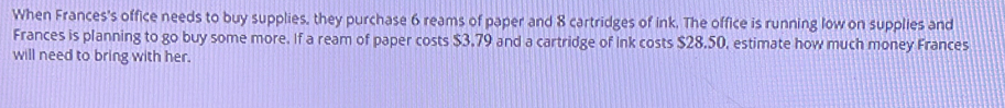 When Frances's office needs to buy supplies, they purchase 6 reams of paper and 8 cartridges of ink. The office is running low on supplies and 
Frances is planning to go buy some more. If a ream of paper costs $3.79 and a cartridge of Ink costs $28.50, estimate how much money Frances 
will need to bring with her.