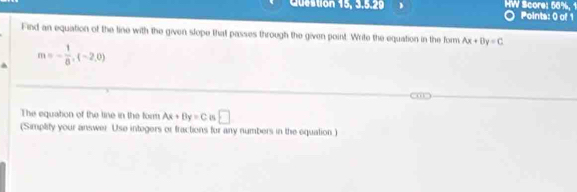 Cuestion 15, 3.5.29 HW Score: 56%, 1 Points: 0 of 1 
Find an equation of the tine with the given slope that passes through the given point. Write the equation in the form Ax+By=C^(m=-frac 1)8, (-2,0)
The equation of the line in the form Ax+By=C □ 
(Simplify your answer Use integers or fractions for any numbers in the equation)