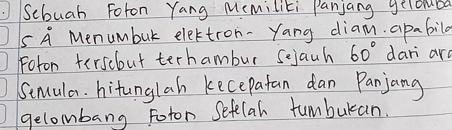 .Sebuah Foton Yang Memiliti Panjang gelombo 
S A Menumbuk elettron- Yang diam. apabila 
Foton tersebut terhambur sejauh 60° dari ard 
Semula. hitunglah kecepatan dan Panjang 
gelombang Foton Sefelah funbukan.