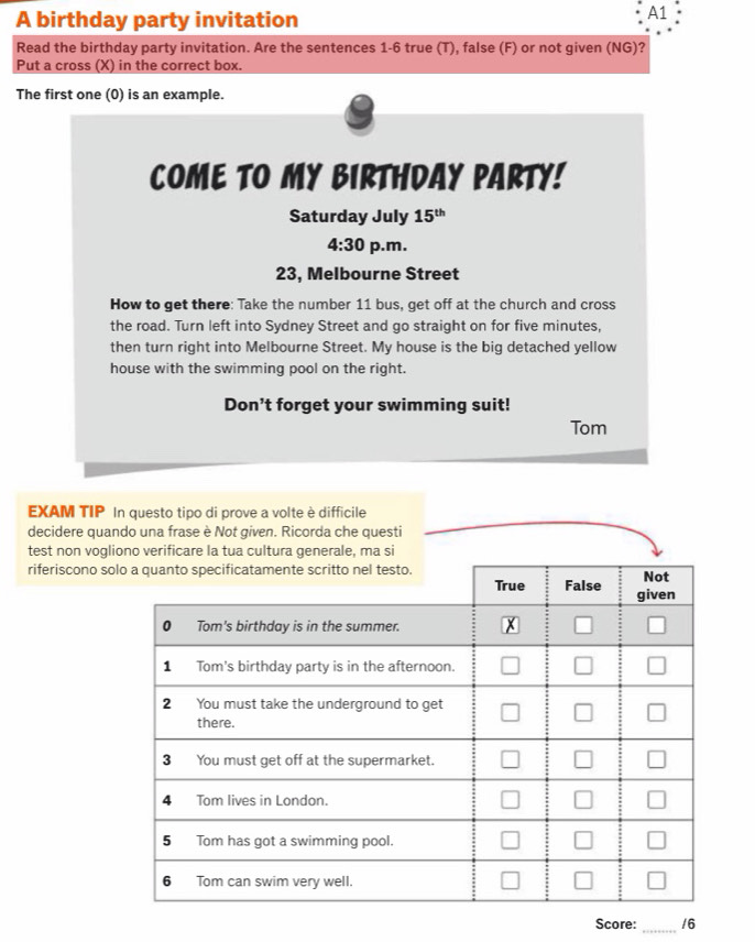 A birthday party invitation 
A1 
Read the birthday party invitation. Are the sentences 1-6 true (T), false (F) or not given (NG)? 
Put a cross (X) in the correct box. 
The first one (0) is an example. 
COME TO MY BIRTHDAY PARTY! 
Saturday July 15^(th)
4:30 p.m. 
23, Melbourne Street 
How to get there: Take the number 11 bus, get off at the church and cross 
the road. Turn left into Sydney Street and go straight on for five minutes, 
then turn right into Melbourne Street. My house is the big detached yellow 
house with the swimming pool on the right. 
Don't forget your swimming suit! 
Tom 
EXAM TIP In questo tipo di prove a volte è difficile 
decidere quando una frase è Not given. Ricorda che questi 
test non vogli 
riferiscono so 
_ 
Score: /6