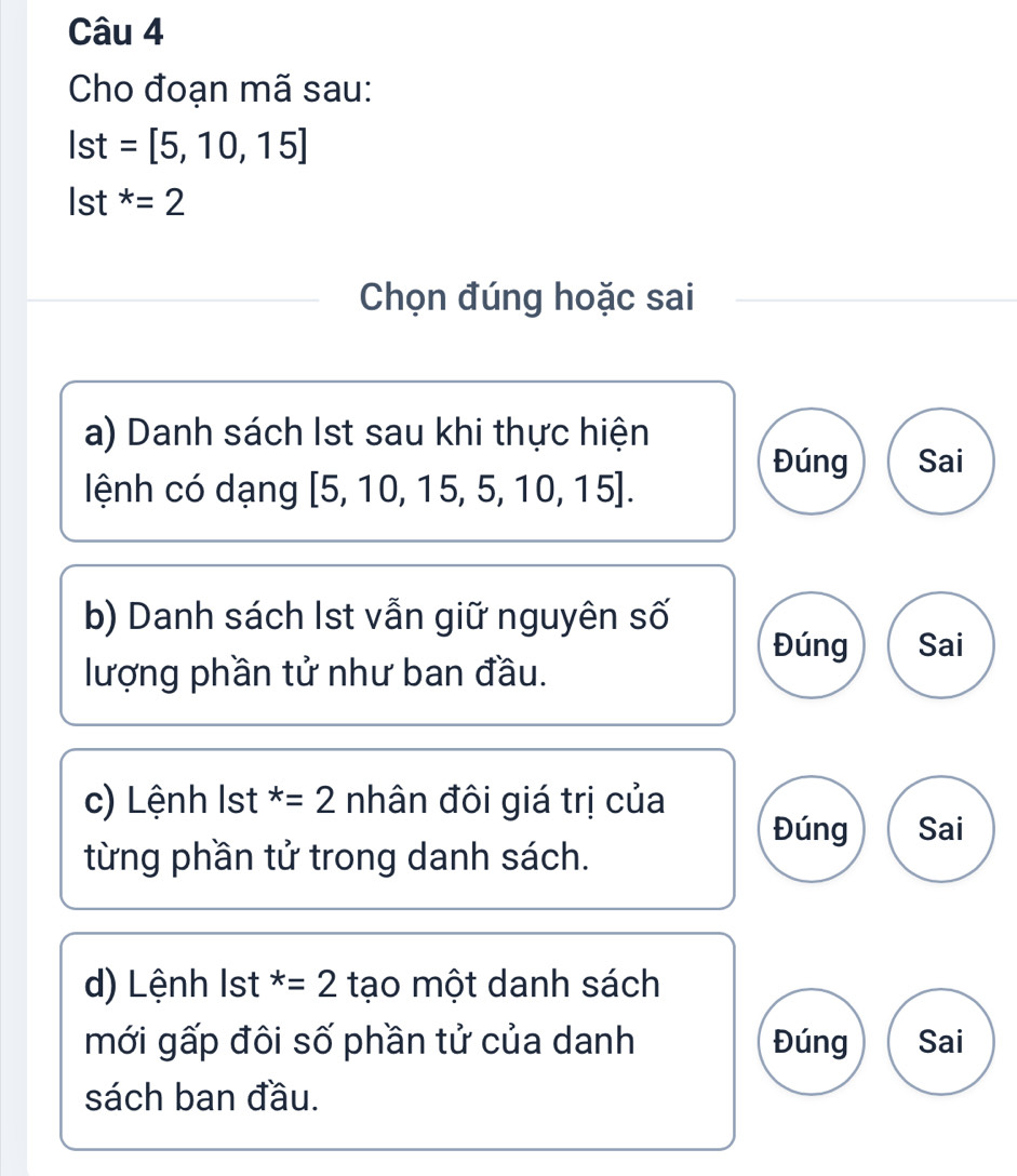 Cho đoạn mã sau:
Ist=[5,10,15]
Ist^*=2
Chọn đúng hoặc sai
a) Danh sách Ist sau khi thực hiện
Đúng Sai
lệnh có dạng [5,10,15,5,10,15]. 
b) Danh sách Ist vẫn giữ nguyên số
Đúng Sai
lượng phần tử như ban đầu.
c) Lệnh lst^*=2 nhân đôi giá trị của
Đúng Sai
từng phần tử trong danh sách.
d) Lệnh lst^*=2 tạo một danh sách
mới gấp đôi số phần tử của danh Đúng Sai
sách ban đầu.