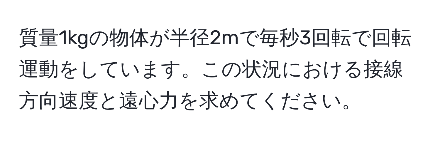 質量1kgの物体が半径2mで毎秒3回転で回転運動をしています。この状況における接線方向速度と遠心力を求めてください。