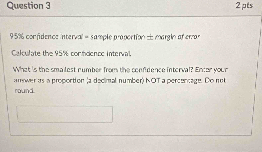 95% confidence interval = sample proportion ± margin of error 
Calculate the 95% confidence interval. 
What is the smallest number from the confdence interval? Enter your 
answer as a proportion (a decimal number) NOT a percentage. Do not 
round.