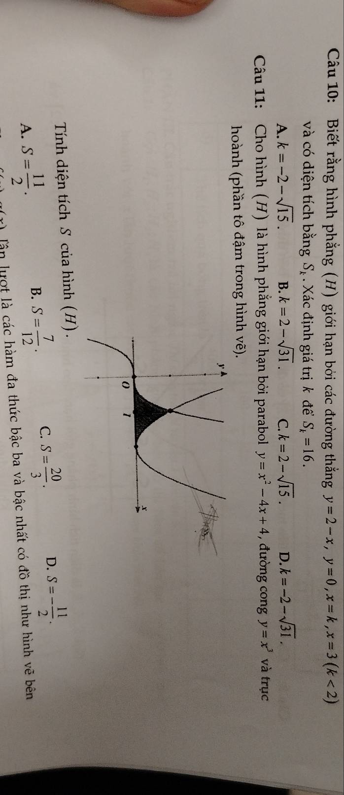 Biết rằng hình phẳng (H) giới hạn bởi các đường thẳng y=2-x, y=0, x=k, x=3(k<2)
và có diện tích bằng S_k Xác định giá trị k để S_k=16.
A. k=-2-sqrt(15). B. k=2-sqrt(31). C. k=2-sqrt(15). D. k=-2-sqrt(31). 
Câu 11: Cho hình (H) là hình phẳng giới hạn bởi parabol y=x^2-4x+4 , đường cong y=x^3 và trục

hoành (phần tô đậm trong hình - L
K_n
Tính diện tích S của hình (H).
D. S=- 11/2 .
A. S= 11/2 .
B. S= 7/12 .
C. S= 20/3 . 
Tận lượt là các hàm đa thức bậc ba và bậc nhất có đồ thị như hình vẽ bên