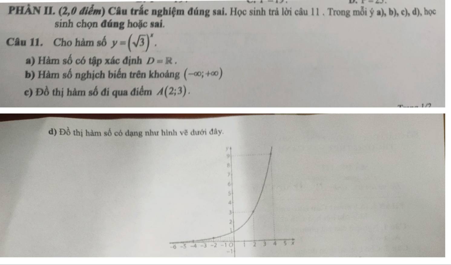 PHÀN II. (2,0 điểm) Câu trắc nghiệm đúng sai. Học sinh trả lời câu 11 . Trong mỗi ý a), b), c), d), học
sinh chọn đúng hoặc sai.
Câu 11. Cho hàm số y=(sqrt(3))^x. 
a) Hàm số có tập xác định D=R. 
b) Hàm số nghịch biến trên khoảng (-∈fty ;+∈fty )
c) Đồ thị hàm số đi qua điểm A(2;3).
d) Đồ thị hàm số có dạng như hình vẽ dưới đây.