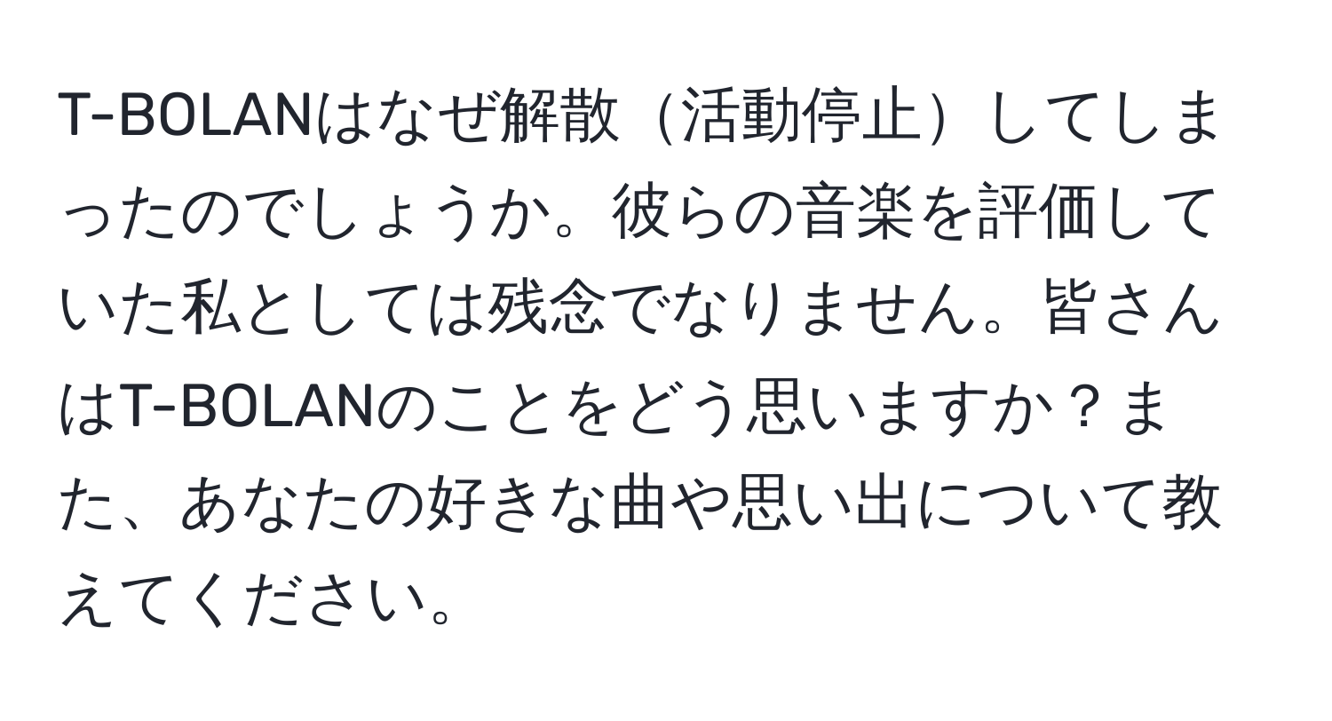 T-BOLANはなぜ解散活動停止してしまったのでしょうか。彼らの音楽を評価していた私としては残念でなりません。皆さんはT-BOLANのことをどう思いますか？また、あなたの好きな曲や思い出について教えてください。