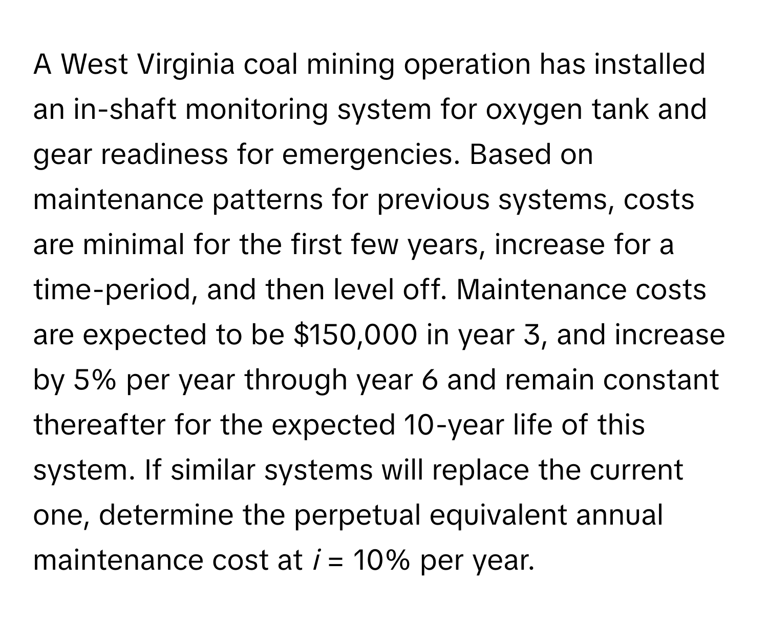 A West Virginia coal mining operation has installed an in-shaft monitoring system for oxygen tank and gear readiness for emergencies. Based on maintenance patterns for previous systems, costs are minimal for the first few years, increase for a time-period, and then level off. Maintenance costs are expected to be $150,000 in year 3, and increase by 5% per year through year 6 and remain constant thereafter for the expected 10-year life of this system. If similar systems will replace the current one, determine the perpetual equivalent annual maintenance cost at *i* = 10% per year.