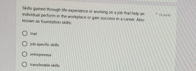 Skills gained through life experience or working on a job that help an 10 points
individual perform in the workplace or gain success in a career. Also
known as foundation skills.
trait
job-specific skills
entrepreneur
transferable skills